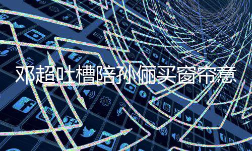 为窗帘吐槽陪孙陪全被邓超什么俪买意见要我否定